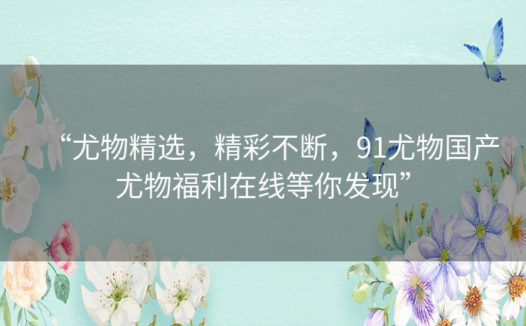 “尤物精选,精彩不断,91尤物国产尤物福利在线等你发现” “尤物精选,精彩不断,91尤物国产尤物福利在线等你发现”