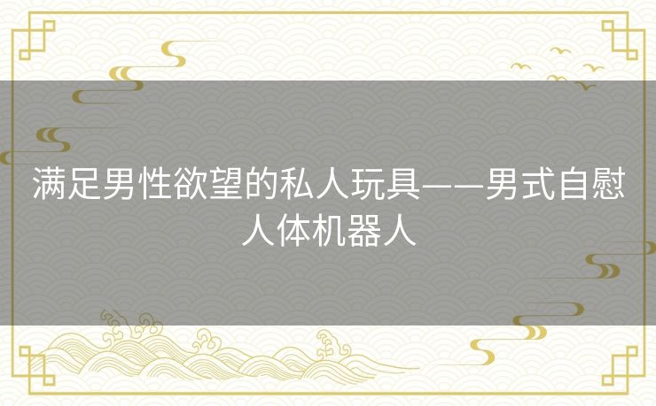 满足男性欲望的私人玩具——男式自慰人体机器人 满足男性欲望的私人玩具——男式自慰人体机器人