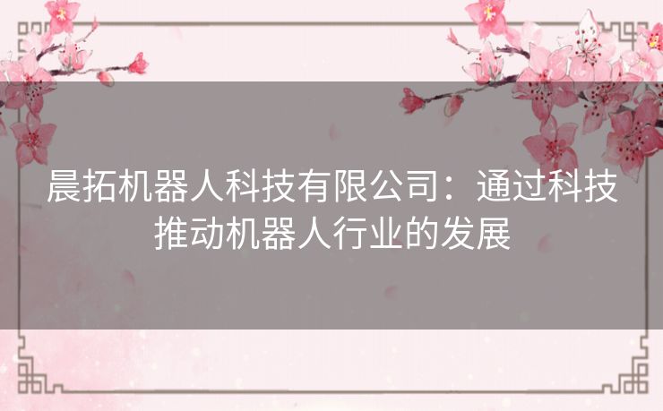 晨拓机器人科技有限公司:通过科技推动机器人行业的发展 晨拓机器人科技有限公司:通过科技推动机器人行业的发展