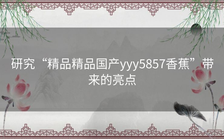 研究“精品精品国产yyy5857香蕉”带来的亮点 研究“精品精品国产yyy5857香蕉”带来的亮点