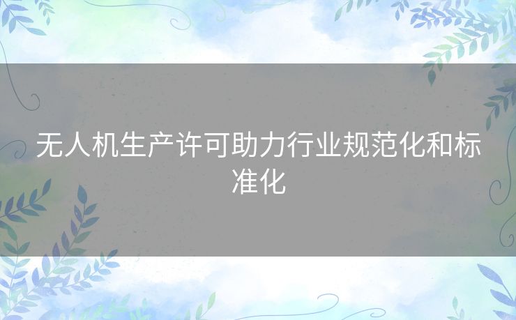 无人机生产许可助力行业规范化和标准化 无人机生产许可助力行业规范化和标准化