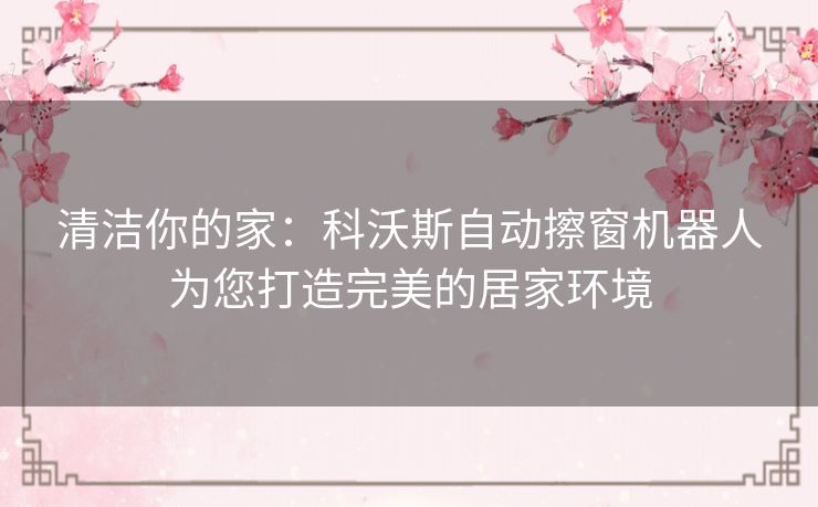 清洁你的家:科沃斯自动擦窗机器人为您打造完美的居家环境 清洁你的家:科沃斯自动擦窗机器人为您打造完美的居家环境