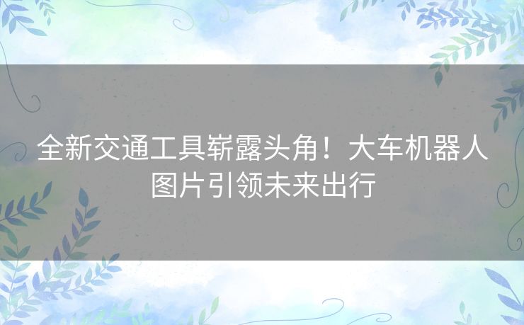 全新交通工具崭露头角!大车机器人图片引领未来出行 全新交通工具崭露头角!大车机器人图片引领未来出行