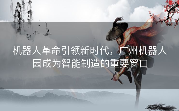 机器人革命引领新时代,广州机器人园成为智能制造的重要窗口 机器人革命引领新时代,广州机器人园成为智能制造的重要窗口