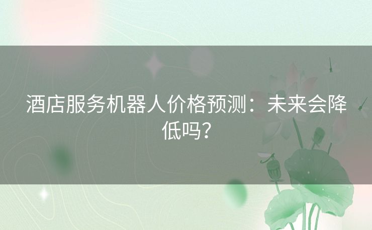 酒店服务机器人价格预测:未来会降低吗? 酒店服务机器人价格预测:未来会降低吗?