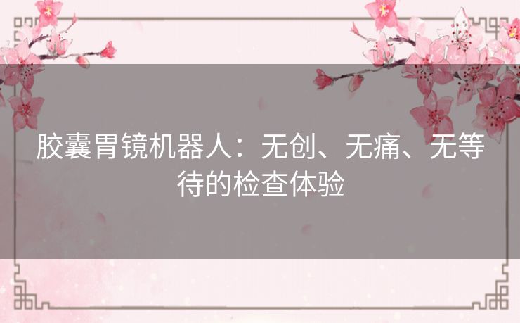 胶囊胃镜机器人：无创、无痛、无等待的检查体验