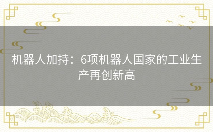 机器人加持:6项机器人国家的工业生产再创新高 机器人加持:6项机器人国家的工业生产再创新高