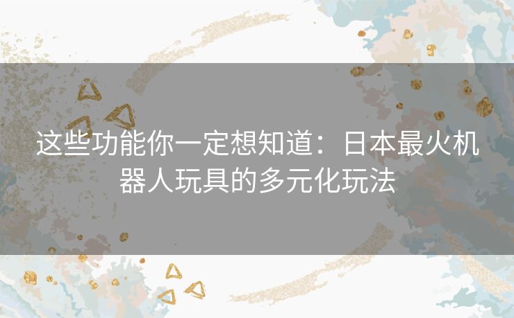 这些功能你一定想知道:日本最火机器人玩具的多元化玩法 这些功能你一定想知道:日本最火机器人玩具的多元化玩法