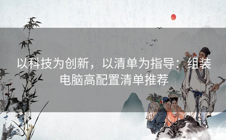 以科技为创新,以清单为指导:组装电脑高配置清单推荐 以科技为创新,以清单为指导:组装电脑高配置清单推荐