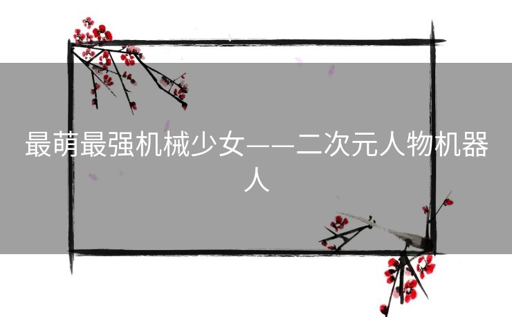 最萌最强机械少女——二次元人物机器人 最萌最强机械少女——二次元人物机器人