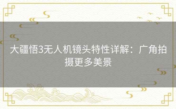 大疆悟3无人机镜头特性详解:广角拍摄更多美景 大疆悟3无人机镜头特性详解:广角拍摄更多美景