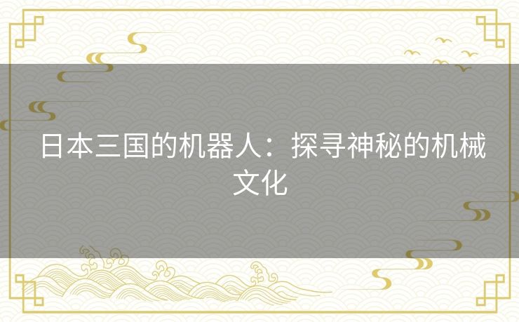 日本三国的机器人:探寻神秘的机械文化 日本三国的机器人:探寻神秘的机械文化
