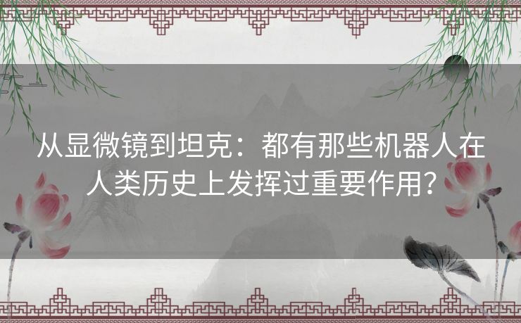 从显微镜到坦克:都有那些机器人在人类历史上发挥过重要作用? 从显微镜到坦克:都有那些机器人在人类历史上发挥过重要作用?