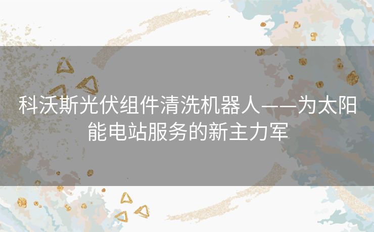 科沃斯光伏组件清洗机器人——为太阳能电站服务的新主力军 科沃斯光伏组件清洗机器人——为太阳能电站服务的新主力军