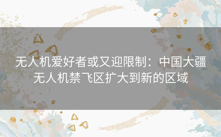 无人机爱好者或又迎限制:中国大疆无人机禁飞区扩大到新的区域 无人机爱好者或又迎限制:中国大疆无人机禁飞区扩大到新的区域