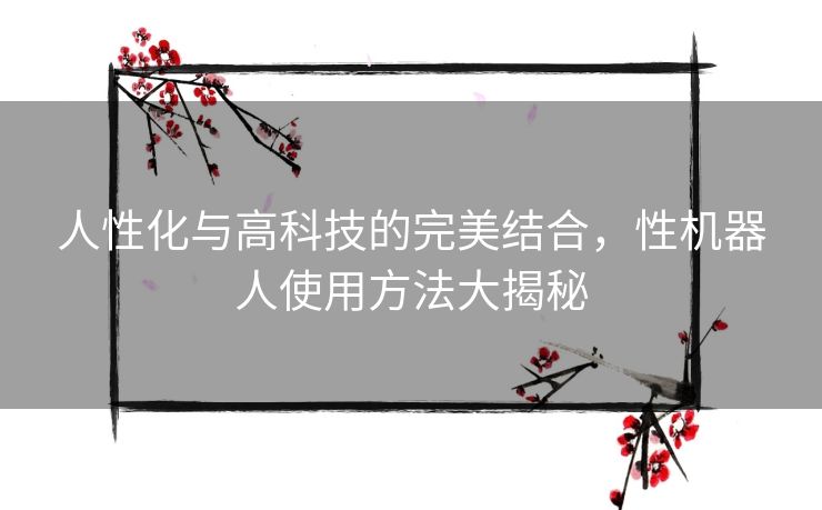 人性化与高科技的完美结合,性机器人使用方法大揭秘 人性化与高科技的完美结合,性机器人使用方法大揭秘