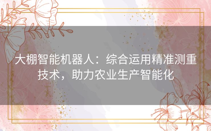 大棚智能机器人:综合运用精准测重技术,助力农业生产智能化 大棚智能机器人:综合运用精准测重技术,助力农业生产智能化