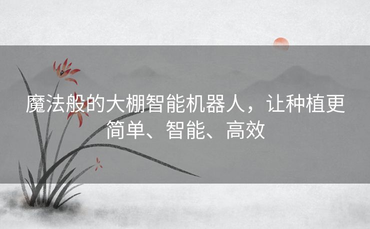 魔法般的大棚智能机器人,让种植更简单、智能、高效 魔法般的大棚智能机器人,让种植更简单、智能、高效