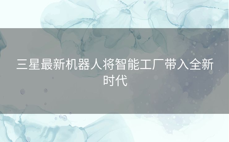 三星最新机器人将智能工厂带入全新时代 三星最新机器人将智能工厂带入全新时代