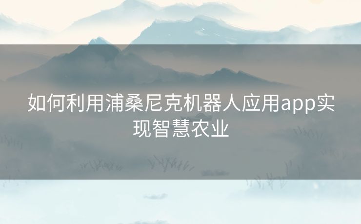 如何利用浦桑尼克机器人应用app实现智慧农业 如何利用浦桑尼克机器人应用app实现智慧农业