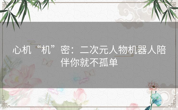 心机“机”密:二次元人物机器人陪伴你就不孤单 心机“机”密:二次元人物机器人陪伴你就不孤单