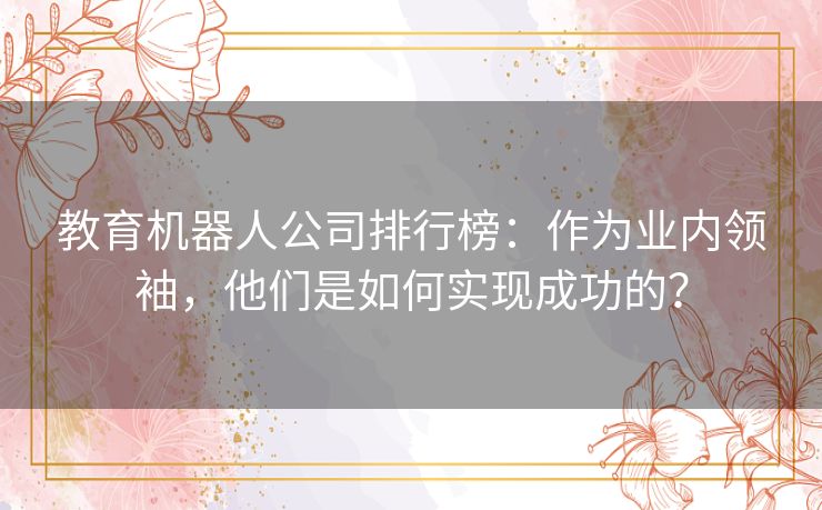 教育机器人公司排行榜:作为业内领袖,他们是如何实现成功的? 教育机器人公司排行榜:作为业内领袖,他们是如何实现成功的?