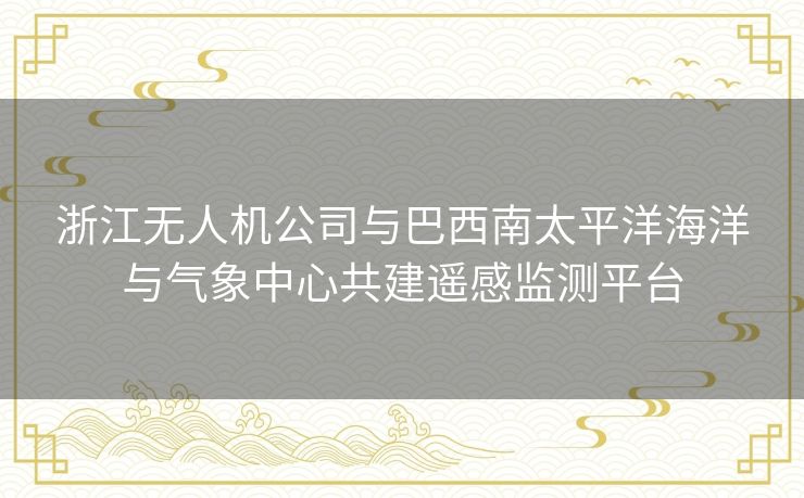 浙江无人机公司与巴西南太平洋海洋与气象中心共建遥感监测平台 浙江无人机公司与巴西南太平洋海洋与气象中心共建遥感监测平台