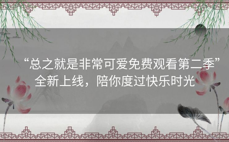“总之就是非常可爱免费观看第二季”全新上线,陪你度过快乐时光 “总之就是非常可爱免费观看第二季”全新上线,陪你度过快乐时光