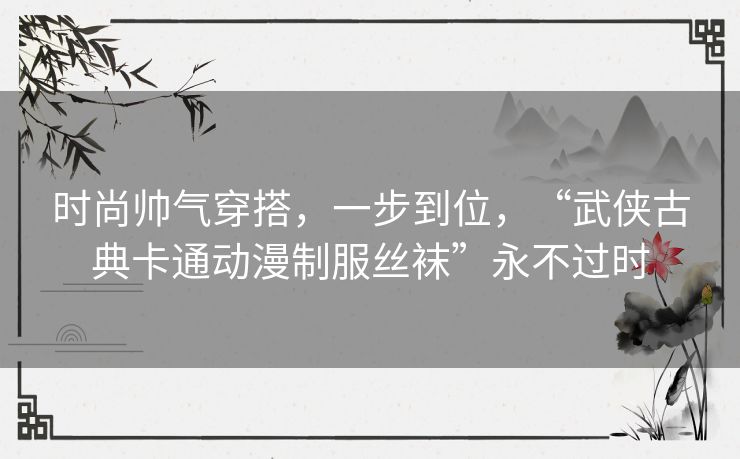 时尚帅气穿搭，一步到位，“武侠古典卡通动漫制服丝袜”永不过时