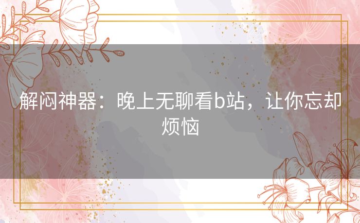 解闷神器:晚上无聊看b站,让你忘却烦恼 解闷神器:晚上无聊看b站,让你忘却烦恼