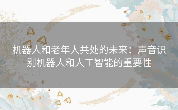 机器人和老年人共处的未来：声音识别机器人和人工智能的重要性