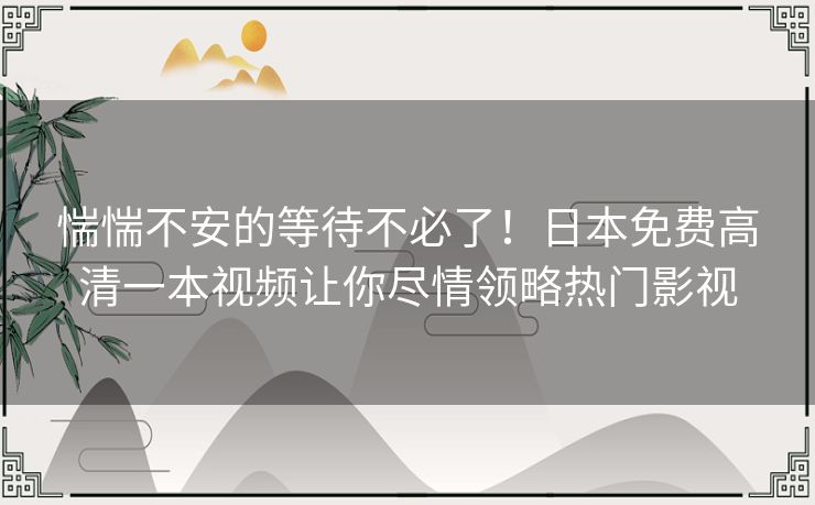 惴惴不安的等待不必了!日本免费高清一本视频让你尽情领略热门影视 惴惴不安的等待不必了!日本免费高清一本视频让你尽情领略热门影视