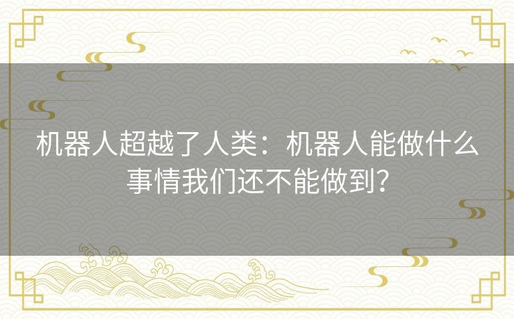 机器人超越了人类:机器人能做什么事情我们还不能做到? 机器人超越了人类:机器人能做什么事情我们还不能做到?
