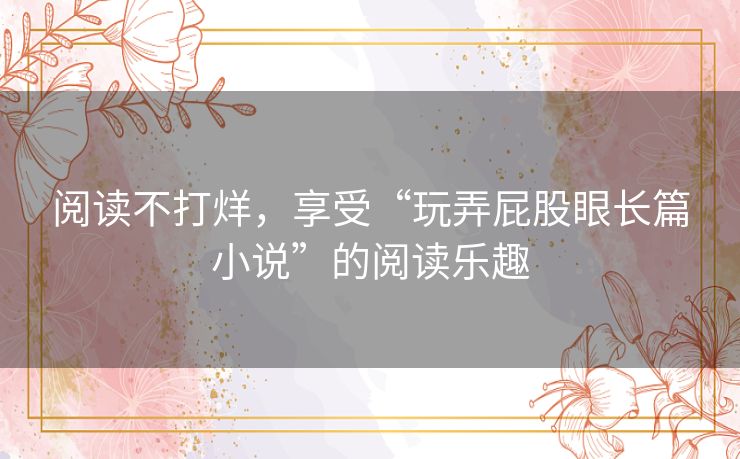 阅读不打烊，享受“玩弄屁股眼长篇小说”的阅读乐趣