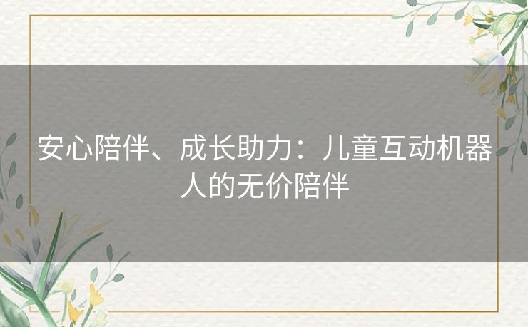 安心陪伴、成长助力:儿童互动机器人的无价陪伴 安心陪伴、成长助力:儿童互动机器人的无价陪伴
