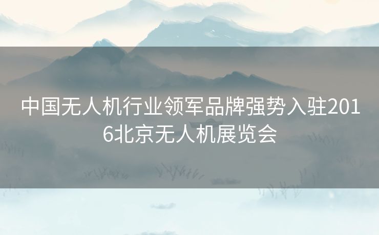 中国无人机行业领军品牌强势入驻2016北京无人机展览会 中国无人机行业领军品牌强势入驻2016北京无人机展览会