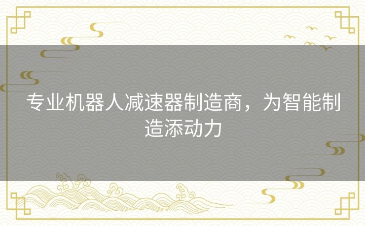 专业机器人减速器制造商,为智能制造添动力 专业机器人减速器制造商,为智能制造添动力