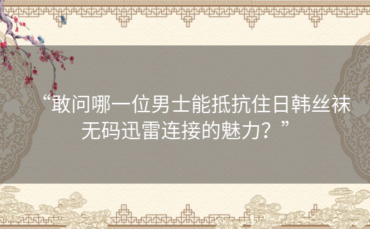 “敢问哪一位男士能抵抗住日韩丝袜无码迅雷连接的魅力?” “敢问哪一位男士能抵抗住日韩丝袜无码迅雷连接的魅力?”