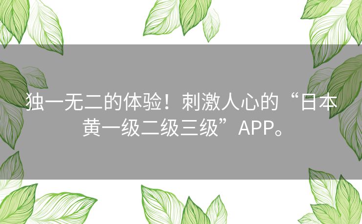 独一无二的体验！刺激人心的“日本黄一级二级三级”APP。