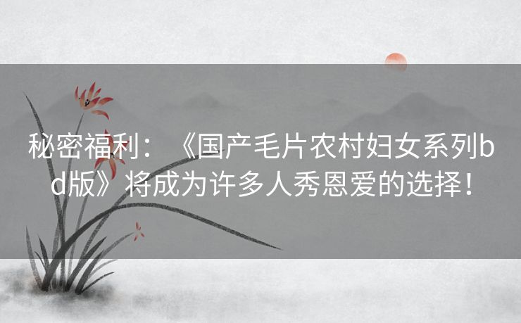 秘密福利:《国产毛片农村妇女系列bd版》将成为许多人秀恩爱的选择! 秘密福利:《国产毛片农村妇女系列bd版》将成为许多人秀恩爱的选择!