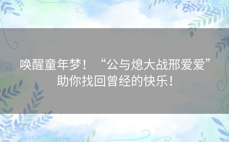 唤醒童年梦!“公与熄大战邢爱爱”助你找回曾经的快乐! 唤醒童年梦!“公与熄大战邢爱爱”助你找回曾经的快乐!