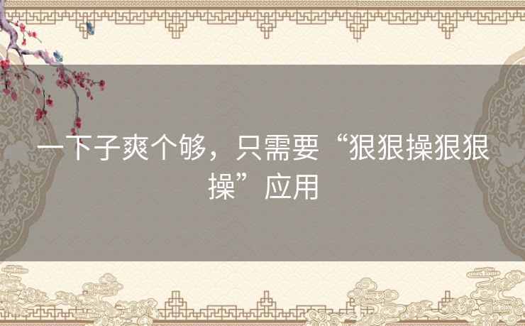 一下子爽个够,只需要“狠狠操狠狠操”应用 一下子爽个够,只需要“狠狠操狠狠操”应用
