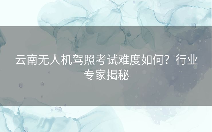 云南无人机驾照考试难度如何?行业专家揭秘 云南无人机驾照考试难度如何?行业专家揭秘