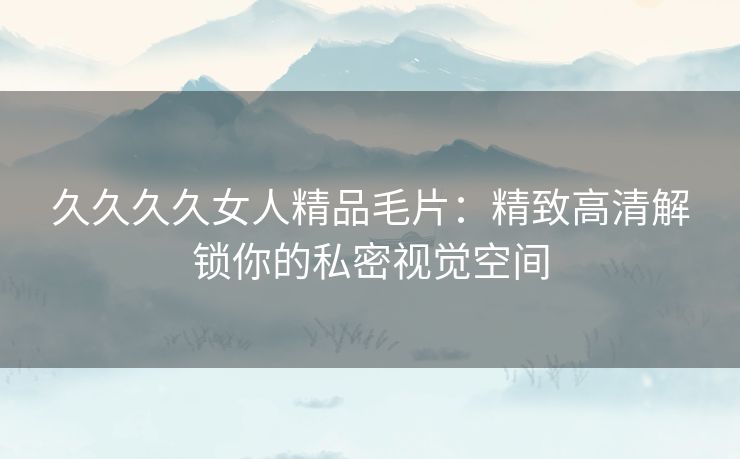 久久久久女人精品毛片:精致高清解锁你的私密视觉空间 久久久久女人精品毛片:精致高清解锁你的私密视觉空间