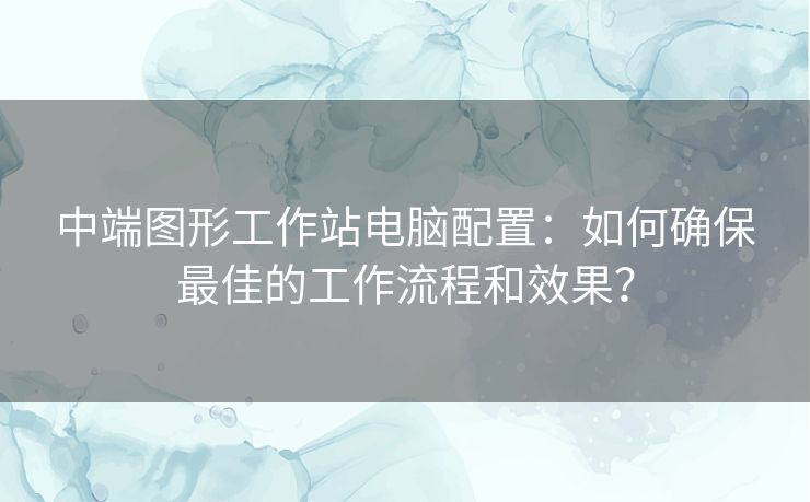 中端图形工作站电脑配置:如何确保最佳的工作流程和效果? 中端图形工作站电脑配置:如何确保最佳的工作流程和效果?