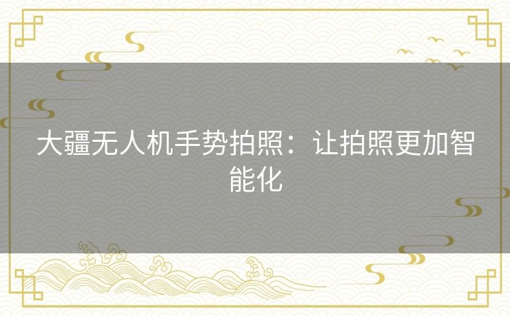 大疆无人机手势拍照:让拍照更加智能化 大疆无人机手势拍照:让拍照更加智能化