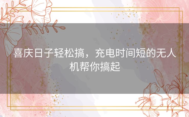 喜庆日子轻松搞，充电时间短的无人机帮你搞起