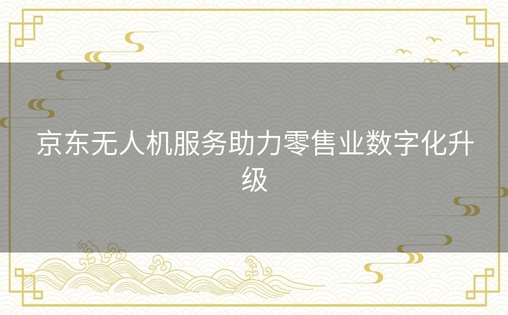 京东无人机服务助力零售业数字化升级 京东无人机服务助力零售业数字化升级