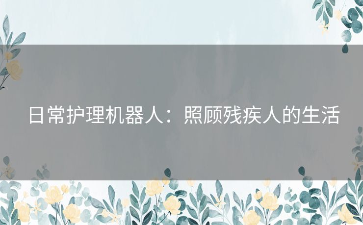 日常护理机器人:照顾残疾人的生活 日常护理机器人:照顾残疾人的生活