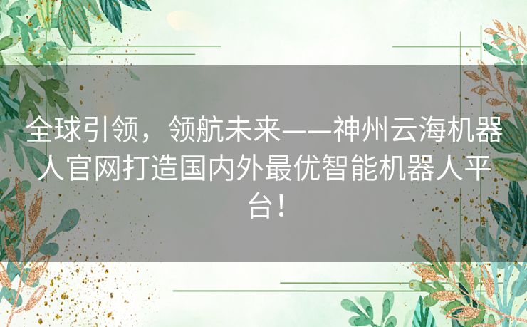 全球引领,领航未来——神州云海机器人官网打造国内外最优智能机器人平台! 全球引领,领航未来——神州云海机器人官网打造国内外最优智能机器人平台!